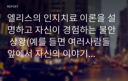 엘리스의 인지치료 이론을 설명하고 자신이 경험하는 불안 상황(예를 들면 여러사람들 앞에서 자신의 이야기를 하는 상황