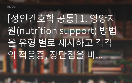 [성인간호학 공통] 1. 영양지원(nutrition support) 방법을 유형 별로 제시하고 각각의 적응증, 장단점을 비교하시오. 또한 영양지원 방법별 간호관리 방법에 대해 서술하시오.