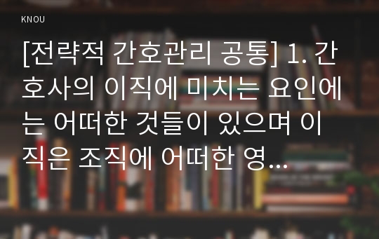 [전략적 간호관리 공통] 1. 간호사의 이직에 미치는 요인에는 어떠한 것들이 있으며 이직은 조직에 어떠한 영향을 미치는지 설명하고, 간호사의 이직을 줄이는 방안에 대해 논의하시오.