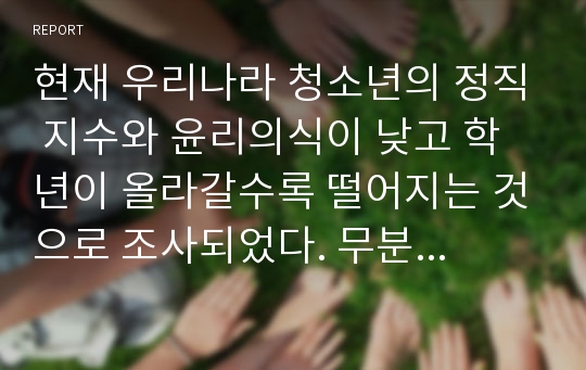 현재 우리나라 청소년의 정직 지수와 윤리의식이 낮고 학년이 올라갈수록 떨어지는 것으로 조사되었다. 무분별한 PC사용과 폭력적 게임, 학교 폭력 등으로 얼룩진 청소년의 도덕성을 발달시킬 수 있는 실질적이고 구체적인 방법을 제시하시오.