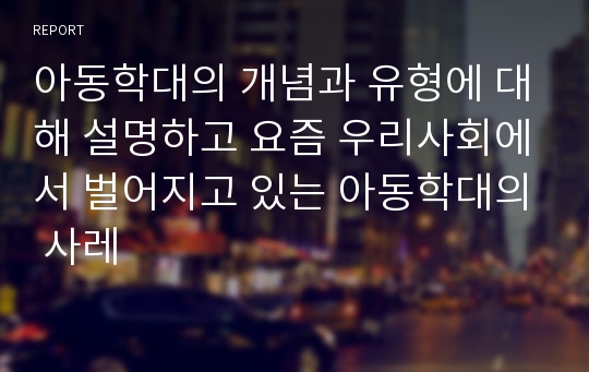 아동학대의 개념과 유형에 대해 설명하고 요즘 우리사회에서 벌어지고 있는 아동학대의 사레