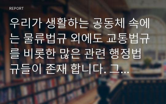 우리가 생활하는 공동체 속에는 물류법규 외에도 교통법규를 비롯한 많은 관련 행정법규들이 존재 합니다. 그렇다면 이러한 법규는 왜 필요하고, 어떤 목적을 가지며, 또 어떠한 속성을 가지고 있는지를 생각해 볼 필요가 있다고 하겠습니다. 따라서 [과제-생각해 보기]와 접목시켜 여러분의 생각을 설득력 있게 제시해 보시기 바랍니다. 