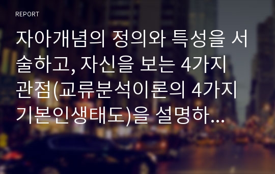 자아개념의 정의와 특성을 서술하고, 자신을 보는 4가지 관점(교류분석이론의 4가지 기본인생태도)을 설명하시오. 자신을 보는 4가지 관점(인생태도) 중 자신에게 가장 해당되는 관점(태도)을 한 가지 선택하여 관련된 에피소드를 구체적으로 소개하시오.