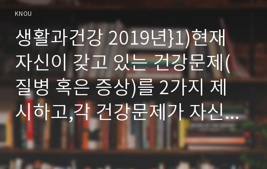 생활과건강 2019년}1)현재 자신이 갖고 있는 건강문제(질병 혹은 증상)를 2가지 제시하고,각 건강문제가 자신의 신체적,심리적,사회적 측면에 미치는 영향 생활과건강 열거한 건강문제들 중 심각성이 크다고 생각되는 1가지를 선택하여,그 건강문제의 특성 선택한 건강문제로 인한 부정적 결과를 감소하기 위해 본인이 실천할 수 있는 1차,2차,3차 질병예방행위