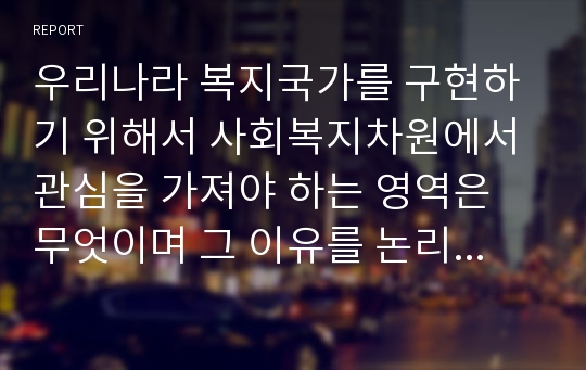 우리나라 복지국가를 구현하기 위해서 사회복지차원에서 관심을 가져야 하는 영역은 무엇이며 그 이유를 논리적으로 설명하시오