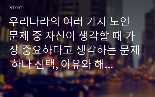 우리나라의 여러 가지 노인 문제 중 자신이 생각할 때 가장 중요하다고 생각하는 문제 하나 선택, 이유와 해결방안에 대한 자신의 견해 서술.