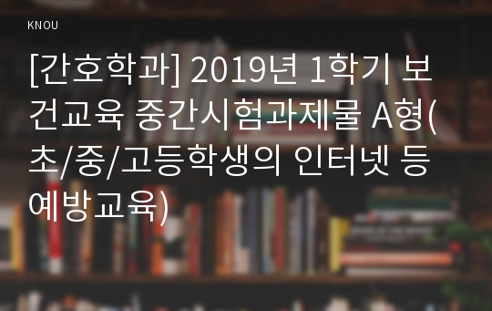 [간호학과] 2019년 1학기 보건교육 중간시험과제물 A형(초/중/고등학생의 인터넷 등 예방교육)