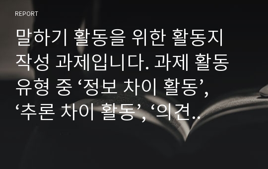 말하기 활동을 위한 활동지 작성 과제입니다. 과제 활동 유형 중 ‘정보 차이 활동’, ‘추론 차이 활동’, ‘의견 차이 활동’을 하기 위한 말하기 활동지를 작성하십시오. 각 활동마다 초급과 중급의 활동지를 작성해야 합니다. 총 6개의 말하기 활동지를 작성하십시오.