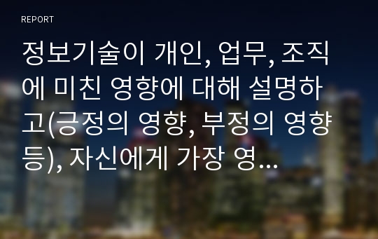 정보기술이 개인, 업무, 조직에 미친 영향에 대해 설명하고(긍정의 영향, 부정의 영향 등), 자신에게 가장 영향을 미친 정보기술 한 가지를 선정하여 어떤 영향을 주었으며, 나의 생활을 좀 더 활성화 시키기 위한 방안을 기술하세요