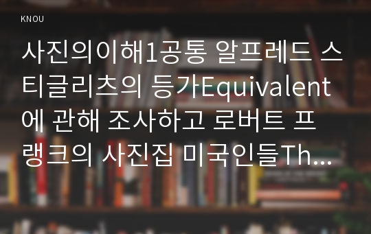 사진의이해1공통 알프레드 스티글리츠의 등가Equivalent에 관해 조사하고 로버트 프랭크의 사진집 미국인들The Americans에 관해 조사하고 그 내용을 쓰시오