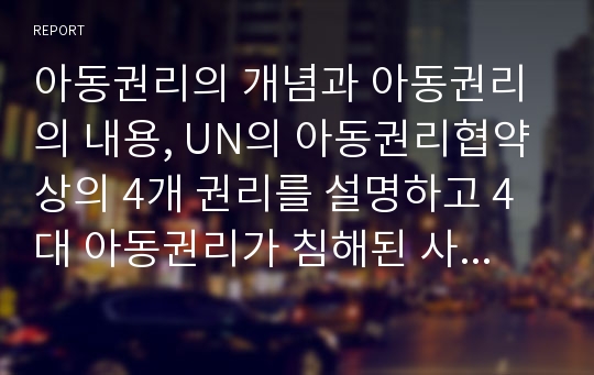 아동권리의 개념과 아동권리의 내용, UN의 아동권리협약상의 4개 권리를 설명하고 4대 아동권리가 침해된 사례를 조사한 후 아동권리보장을 위한 방안을 서술