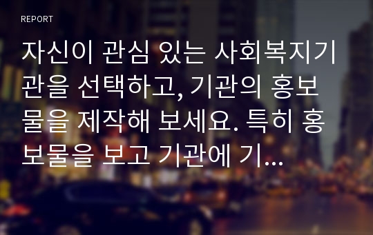 자신이 관심 있는 사회복지기관을 선택하고, 기관의 홍보물을 제작해 보세요. 특히 홍보물을 보고 기관에 기부를 할 수 있도록 제작하여 제출하시오.