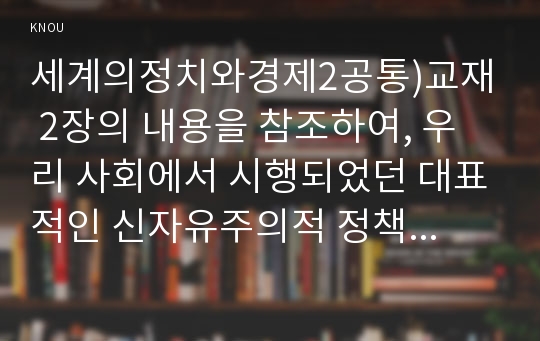 세계의정치와경제2공통)교재 2장의 내용을 참조하여, 우리 사회에서 시행되었던 대표적인 신자유주의적 정책들을 살펴보고 그것이 우리 사회에 어떤 영향을 미쳤는지 검토해 보시오.