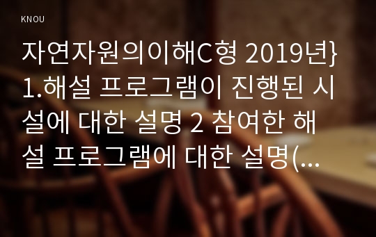 자연자원의이해C형 2019년}1.해설 프로그램이 진행된 시설에 대한 설명 2 참여한 해설 프로그램에 대한 설명(참여일시,진행시간,해설주제 및 내용 반드시 포함)  3.참여 후 체험소감 4.해설내용 중 참가자들이 웃음을 보였던 부분이 있었는가? 있었다면 어떤 부분이고 왜 그랬다고 생각하는지, 없었다면 어떤 부분을 개선한다면 즐겁고 유쾌한 해설이 될 수 있을