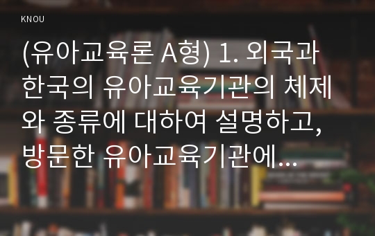 (유아교육론 A형) 1. 외국과 한국의 유아교육기관의 체제와 종류에 대하여 설명하고, 방문한 유아교육기관에 대하여 보고 느낀 점을 서술하시오