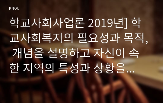 학교사회사업론 2019년] 학교사회복지의 필요성과 목적, 개념을 설명하고 자신이 속한 지역의 특성과 상황을 기술하고 위 내용을 적용하여 학교사회복지의 구체적인 필요성, 대상과 내용, 가능한 방법을 제안하시오 -2019년 방송대 학교사회사업론