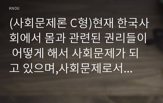 (사회문제론 C형)현재 한국사회에서 몸과 관련된 권리들이 어떻게 해서 사회문제가 되고 있으며,사회문제로서 풀어가는 해법에는 어떤 것들이 있을 수 있을지 설명하시오