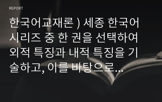 한국어교재론 ) 세종 한국어 시리즈 중 한 권을 선택하여 외적 특징과 내적 특징을 기술하고, 이를 바탕으로 세종 한국어의 장단점을 제시한다5.