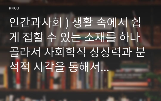 인간과사회 ) 생활 속에서 쉽게 접할 수 있는 소재를 하나 골라서 사회학적 상상력과 분석적 시각을 통해서 보면 어떤 새로운 것들이 보이는지 서술하고, 작성하는 과정에서 “사회란 무엇인가”에 대해 어떤 새로운 인식을 하게 되었는지를 가능한 구체적으로 적으시오.