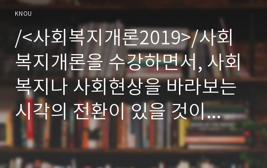 /&lt;사회복지개론2019&gt;/사회복지개론을 수강하면서, 사회복지나 사회현상을 바라보는 시각의 전환이 있을 것이다. 예를 들어, 한국사람들은 보통 ‘가난은 나라도 구하지 못한다’고 생각한다. 그러나 보편적 사회복지는 ‘빈곤은 국가의 책임’이라는 입장을 갖는다. 이처럼 사회복지개론을 수강하면서 자신이 가지고 있었던 상식의 변화가 있다면 그것에 대해 서술하시오.