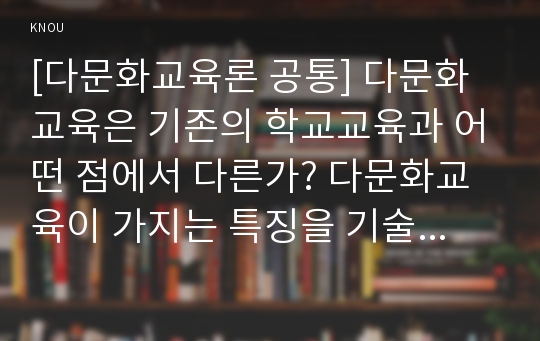 [다문화교육론 공통] 다문화교육은 기존의 학교교육과 어떤 점에서 다른가? 다문화교육이 가지는 특징을 기술하고, 이를 중심으로 자신의 부정적 학교경험(혹은 학교제도)에 대해 시사하는 바가 무엇인지 제시하시오.