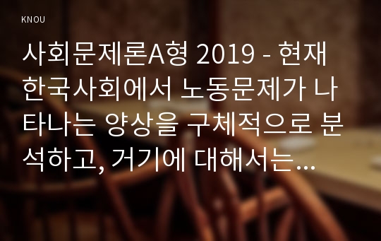 사회문제론A형 2019 - 현재 한국사회에서 노동문제가 나타나는 양상을 구체적으로 분석하고, 거기에 대해서는 어떠한 해법이 제시되고 있는지를 찾아본 후, 노동문제를 사회문제로서 제대로 해결해가기 위해서는 어떤 점을 중요하게 보아야 할지, 구체적인 사례와 함께 논리적으로 서술하시오.