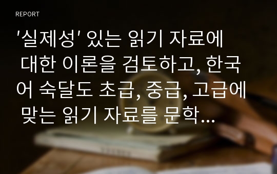 [A취득과목]′실제성′ 있는 읽기 자료에 대한 이론을 검토하고, 한국어 숙달도 초급, 중급, 고급에 맞는 읽기 자료를 문학작품을 비롯한 주변의 읽기 자료 중에 선정하십시오. 그리고 그 이유는 무엇인지 밝히십시오.