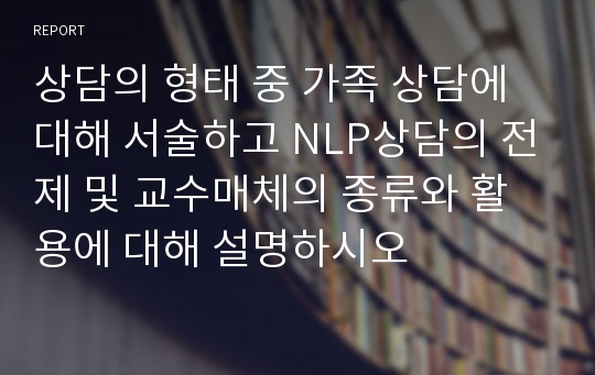 상담의 형태 중 가족 상담에 대해 서술하고 NLP상담의 전제 및 교수매체의 종류와 활용에 대해 설명하시오