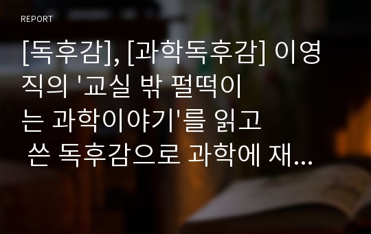 [독후감], [과학독후감] 이영직의 &#039;교실 밖 펄떡이는 과학이야기&#039;를 읽고 쓴 독후감으로 과학에 재미와 흥미를 잃은 사람이 읽으면 큰 도움이 될 것입니다.