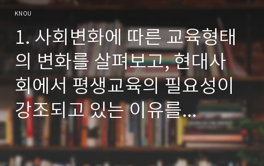 1. 사회변화에 따른 교육형태의 변화를 살펴보고, 현대사회에서 평생교육의 필요성이 강조되고 있는 이유를 설명하시오.매슬로우(Maslow)의 욕구위계이론에 대해 설명하고, 그 교육적 시사점을 논하시오.