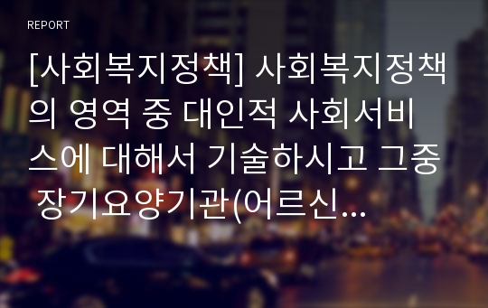 [사회복지정책] 사회복지정책의 영역 중 대인적 사회서비스에 대해서 기술하시고 그중 장기요양기관(어르신 주야간보호 중심으로)의 서비스 대상, 서비스 내용, 운영시간