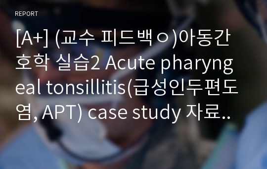 [A+] (교수 피드백ㅇ)아동간호학 실습2 Acute pharyngeal tonsillitis(급성인두편도염, APT) case study 자료/ 간호진단(1개) : 고체온