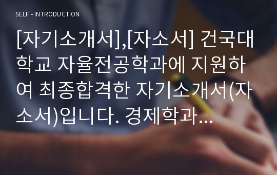 [자기소개서],[자소서] 건국대학교 자율전공학과에 지원하여 최종합격한 자기소개서(자소서)입니다. 경제학과에 지원하게 된 동기가 감동적으로 잘 서술되어 있습니다. 큰 참고가 될 것입니다.