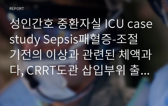 성인간호 중환자실 ICU 사례보고서 casestudy Sepsis패혈증-조절 기전의 이상과 관련된 체액과다, CRRT도관 삽입부위 출혈과 관련된 감염 위험성