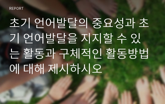 초기 언어발달의 중요성과 초기 언어발달을 지지할 수 있는 활동과 구체적인 활동방법에 대해 제시하시오