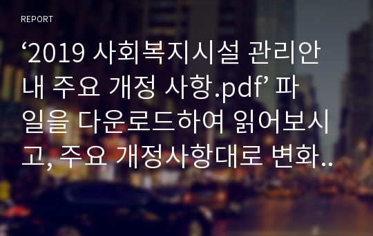 ‘2019 사회복지시설 관리안내 주요 개정 사항.pdf’ 파일을 다운로드하여 읽어보시고, 주요 개정사항대로 변화되었을 경우 예상되는 문제점 혹은 시행했을 경우에 발생될 수 있는 사항들 또는 시행의 기대효과 등을 각자의 입장에 맞추어서 기술해 주세요.