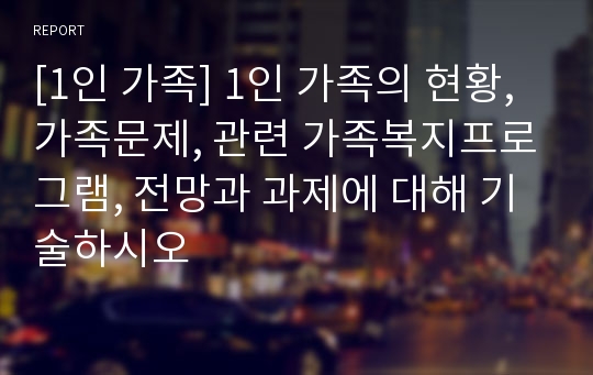 [1인 가족] 1인 가족의 현황, 가족문제, 관련 가족복지프로그램, 전망과 과제에 대해 기술하시오