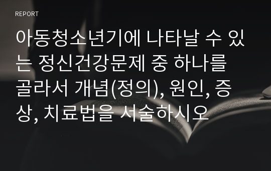 아동청소년기에 나타날 수 있는 정신건강문제 중 하나를 골라서 개념(정의), 원인, 증상, 치료법을 서술하시오