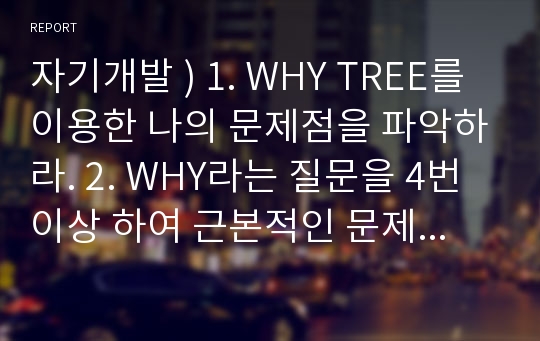 자기개발 ) 1. WHY TREE를 이용한 나의 문제점을 파악하라. 2. WHY라는 질문을 4번 이상 하여 근본적인 문제를 찾을 것.