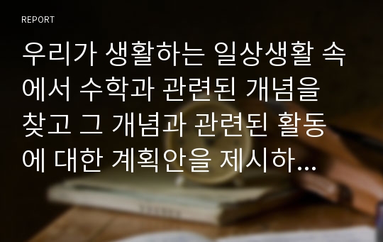 우리가 생활하는 일상생활 속에서 수학과 관련된 개념을 찾고 그 개념과 관련된 활동에 대한 계획안을 제시하시오.