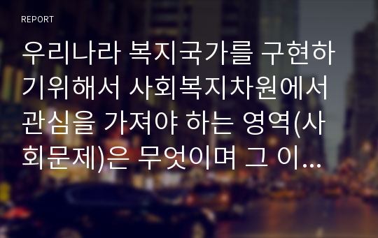 우리나라 복지국가를 구현하기위해서 사회복지차원에서 관심을 가져야 하는 영역(사회문제)은 무엇이며 그 이유를 논리적으로 설명하시오.