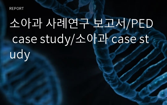 소아과 사례연구 보고서/소아과 케이스스터디/PED case study/소아과 case study/간호학과 케이스스터디