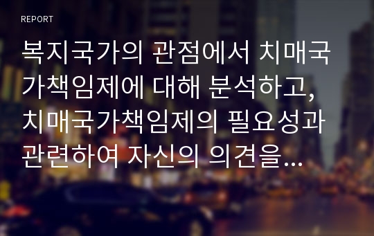 복지국가의 관점에서 치매국가책임제에 대해 분석하고, 치매국가책임제의 필요성과 관련하여 자신의 의견을 제시하시오