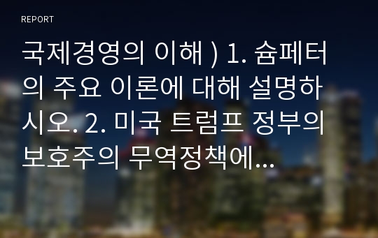 국제경영의 이해 ) 1. 슘페터의 주요 이론에 대해 설명하시오. 2. 미국 트럼프 정부의 보호주의 무역정책에 대해 설명하고, 이 정책이 한국의 자동차산업에 미칠 영향에 대해 자유롭게 서술하시오.