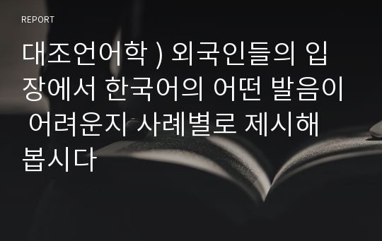 대조언어학 ) 외국인들의 입장에서 한국어의 어떤 발음이 어려운지 사례별로 제시해 봅시다