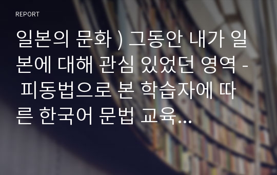 일본의 문화 ) 그동안 내가 일본에 대해 관심 있었던 영역 - 피동법으로 본 학습자에 따른 한국어 문법 교육의 차이