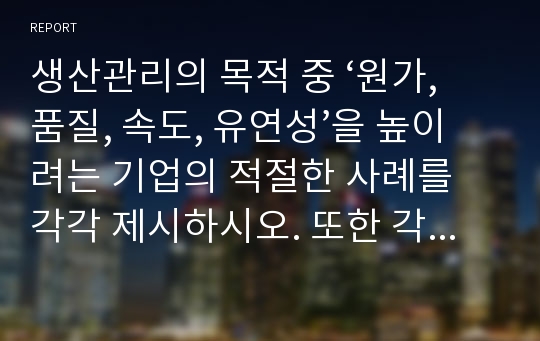 생산관리의 목적 중 ‘원가, 품질, 속도, 유연성’을 높이려는 기업의 적절한 사례를 각각 제시하시오. 또한 각 기업들이 목적을 더 잘 이룰 수 있도록 하는 개선 방안(본인의 생각)을 각각 서술하시오.