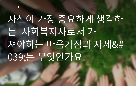 자신이 가장 중요하게 생각하는 &#039;사회복지사로서 가져야하는 마음가짐과 자세&#039;는 무엇인가요.