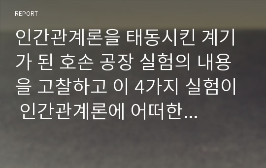 인간관계론을 태동시킨 계기가 된 호손 공장 실험의 내용을 고찰하고 이 4가지 실험이 인간관계론에 어떠한 영향을 미치게 되었는가에 대하여 서술하시오