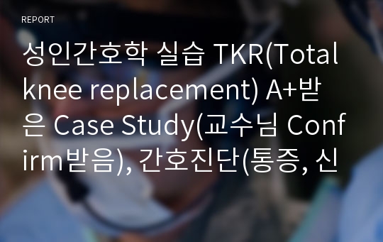 성인간호학 실습 TKR(Total knee replacement) A+받은 Case Study(교수님 Confirm받음), 간호진단(통증, 신체기동성장애), 간호과정 2개